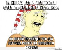 один раз папа карла хотел сделать из меня свистульку! но потом он увидел что эта веточка ростет из большого бривна!