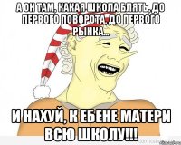 а он там, какая школа блять, до первого поворота, до первого рынка... и нахуй, к ебене матери всю школу!!!