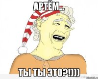 артём... ты ты это?!)))