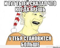 и тут ты ей сказал что когда врёшь у тебя становится больше