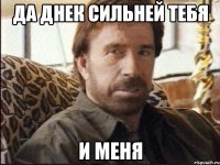 да днек сильней тебя и меня
