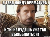 я тебя найду аррматура, и ты не будешь уже так выябываться!