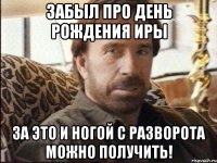 забыл про день рождения иры за это и ногой с разворота можно получить!