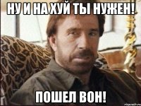 ну и на хуй ты нужен! пошел вон!