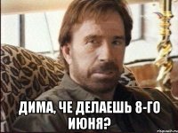  дима, че делаешь 8-го июня?