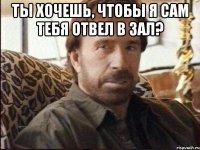 ты хочешь, чтобы я сам тебя отвел в зал? 