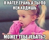 я натёр грань,а ты по ней ходишь может тебе уебать?