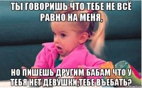 ты говоришь что тебе не всё равно на меня, но пишешь другим бабам что у тебя нет девушки,тебе въебать?