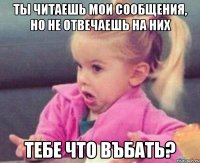 ты читаешь мои сообщения, но не отвечаешь на них тебе что въбать?