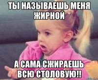 ты называешь меня жирной а сама сжираешь всю столовую!!