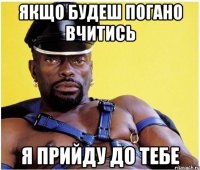 якщо будеш погано вчитись я прийду до тебе