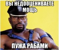 вы недооцениваете мощь пужа рабами