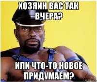 хозяин вас так вчера? или что-то новое придумаем?