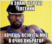 я знаю, что ты евгений хочешь всунуть мне в очко вибратор