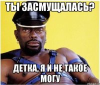 ты засмущалась? детка, я и не такое могу