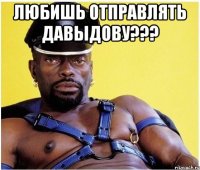любишь отправлять давыдову??? 