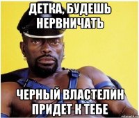 детка, будешь нервничать черный властелин придет к тебе