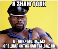 я знаю толк в таких молодых специалистах как ты ,вадик