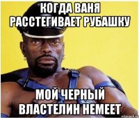 когда ваня расстегивает рубашку мой черный властелин немеет