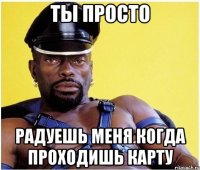 ты просто радуешь меня когда проходишь карту