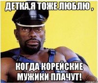 детка,я тоже люблю , когда корейские мужики плачут!
