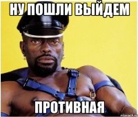 ну пошли выйдем противная