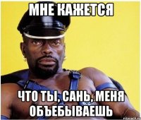 мне кажется что ты, сань, меня объебываешь