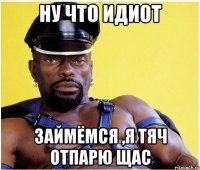 ну что идиот займёмся ,я тяч отпарю щас