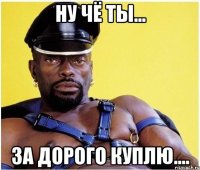 ну чё ты... за дорого куплю....