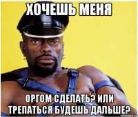 хочешь меня оргом сделать? или трепаться будешь дальше?