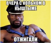 вчера с кольком в кыштыме отжигали