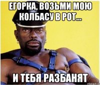 егорка, возьми мою колбасу в рот... и тебя разбанят