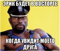 эрик будет в восторге когда увидит моего друга