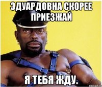 эдуардовна скорее приезжай я тебя жду.