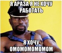 я араза я не хочу работать я хочу омомомомомом