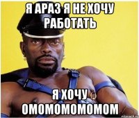 я араз я не хочу работать я хочу омомомомомом