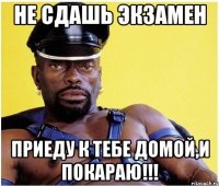 не сдашь экзамен приеду к тебе домой,и покараю!!!