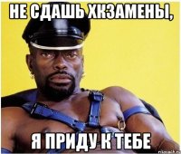 не сдашь хкзамены, я приду к тебе
