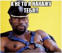 а не то я накажу тебя!! 