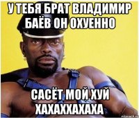 у тебя брат владимир баёв он охуенно сасёт мой хуй хахаххахаха