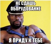 не сдашь оборудование я приду к тебе