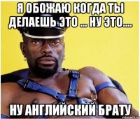я обожаю когда ты делаешь это ... ну это.... ну английский брату