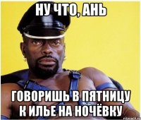 ну что, ань говоришь в пятницу к илье на ночёвку