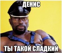 денис ты такой сладкий