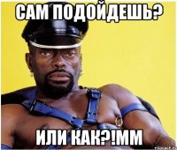 сам подойдешь? или как?!мм