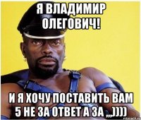 я владимир олегович! и я хочу поставить вам 5 не за ответ а за ,,,))))