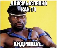 двусмысленно как-то андрюша...