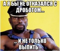 а я бы не отказался с дроботом... ... и не только выпить...