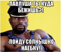 -павлуша ты куда бежишь?! -пойду солнышко наебну!
