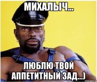 михалыч... люблю твой аппетитный зад...)